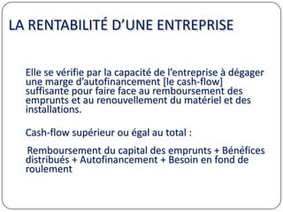 LA RENTABILITÉ D’UNE ENTREPRISE
Elle se vérifie par la capacité de l’entreprise à dégager
une marge d’autofinancement [le cash-flow]
suffisante pour faire face au remboursement des
emprunts et au renouvellement du matériel et des
installations.
Cash-flow supérieur ou égal au total :
Remboursement du capital des emprunts + Bénéfices
distribués + Autofinancement + Besoin en fond de
roulement
 