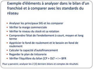 Exemple d’éléments à analyser dans le bilan d’un
franchisé et à comparer avec les standards du
réseau
 Analyser les principaux SIG et les comparer
 Vérifier la marge commerciale
 Vérifier le niveau du stock et sa rotation
 Comprendre l’état de l’endettement à court, moyen et long
terme
 Apprécier le fond de roulement et le besoin en fond de
roulement
 Calculer la capacité d’autofinancement
 Regarder le plan de trésorerie
 Vérifier l’équilibre du bilan [CP + DLT = I + BFR
Pour y parvenir, analyser les 2 [3] derniers bilans et comptes de résultats
 