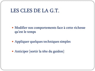 LES CLES DE LA G.T.
 Modifier nos comportements face à cette richesse
qu’est le temps
 Appliquer quelques techniques simples
 Anticiper [sortir la tête du guidon]
 