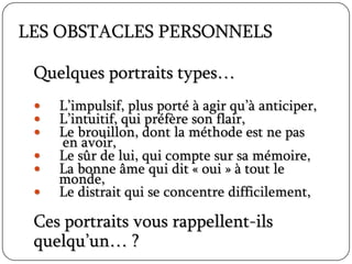 LES OBSTACLES PERSONNELS
Quelques portraits types…
 L’impulsif, plus porté à agir qu’à anticiper,
 L’intuitif, qui préfère son flair,
 Le brouillon, dont la méthode est ne pas
en avoir,
 Le sûr de lui, qui compte sur sa mémoire,
 La bonne âme qui dit « oui » à tout le
monde,
 Le distrait qui se concentre difficilement,
Ces portraits vous rappellent-ils
quelqu’un… ?
 