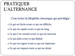 PRATIQUER
L’ALTERNANCE
C’est éviter la lifophilie chronique qui privilégie :
Ce qui est facile avant ce qui est difficile,
Ce qui est rapide avant ce qui est long
Ce que l’on connaît avant ce qui est nouveau
Ce qui plaît avant ce qui déplaît
Ce qui est urgent avant ce qui est important
Ce qui est imposé avant ce qui est choisi
 
