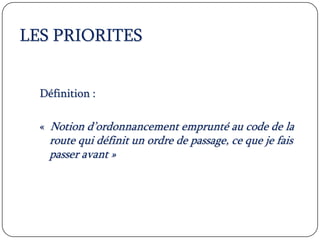 LES PRIORITES
Définition :
« Notion d’ordonnancement emprunté au code de la
route qui définit un ordre de passage, ce que je fais
passer avant »
 