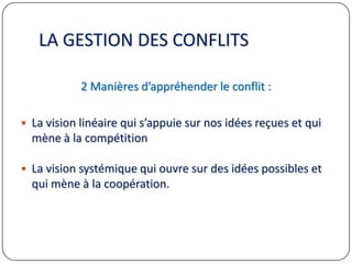 LA GESTION DES CONFLITS
2 Manières d’appréhender le conflit :
 La vision linéaire qui s’appuie sur nos idées reçues et qui
mène à la compétition
 La vision systémique qui ouvre sur des idées possibles et
qui mène à la coopération.
 