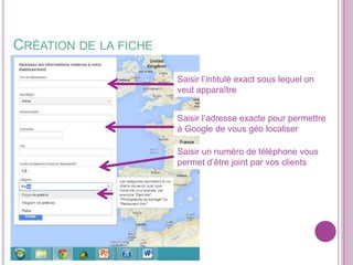 CRÉATION DE LA FICHE
Saisir l’intitulé exact sous lequel on
veut apparaître

Saisir l’adresse exacte pour permettre
à Google de vous géo localiser
Saisir un numéro de téléphone vous
permet d’être joint par vos clients

 