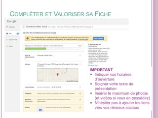COMPLÉTER ET VALORISER SA FICHE

IMPORTANT
Indiquer vos horaires
d’ouverture
Soigner votre texte de
présentation
Insérer le maximum de photos
(et vidéos si vous en possédez)
N’hésiter pas à ajouter les liens
vers vos réseaux sociaux

 