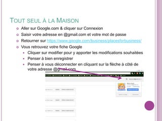 TOUT SEUL À LA MAISON


Aller sur Google.com & cliquer sur Connexion



Saisir votre adresse en @gmail.com et votre mot de passe



Retourner sur https://www.google.com/business/placesforbusiness/



Vous retrouvez votre fiche Google
 Cliquer sur modifier pour y apporter les modifications souhaitées
 Penser à bien enregistrer
 Penser à vous déconnecter en cliquant sur la flèche à côté de
votre adresse @gmail.com

 