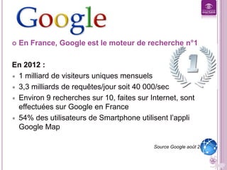 GOOGLE C KI, C KOI ?


En France, Google est le moteur de recherche n°1

En 2012 :
1 milliard de visiteurs uniques mensuels
3,3 milliards de requêtes/jour soit 40 000/sec
Environ 9 recherches sur 10, faites sur Internet, sont
effectuées sur Google en France
54% des utilisateurs de Smartphone utilisent l’appli
Google Map
Source Google août 2012

 
