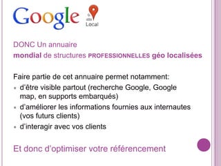 DONC Un annuaire
mondial de structures PROFESSIONNELLES géo localisées
Faire partie de cet annuaire permet notamment:
d’être visible partout (recherche Google, Google
map, en supports embarqués)
d’améliorer les informations fournies aux internautes
(vos futurs clients)
d’interagir avec vos clients

Et donc d’optimiser votre référencement

 