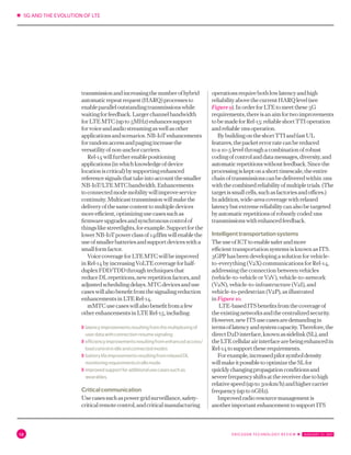 ✱ 5G AND THE EVOLUTION OF LTE
12 ERICSSON TECHNOLOGY REVIEW ✱  JANUARY 31, 2017
transmissionandincreasingthenumberofhybrid
automaticrepeatrequest(HARQ)processesto
enableparalleloutstandingtransmissionswhile
waitingforfeedback.Largerchannelbandwidth
forLTEMTC(upto5MHz)enhancessupport
forvoiceandaudiostreamingaswellasother
applicationsandscenarios.NB-IoTenhancements
forrandomaccessandpagingincreasethe
versatilityofnon-anchorcarriers.
Rel-14willfurtherenablepositioning
applications(inwhichknowledgeofdevice
locationiscritical)bysupportingenhanced
referencesignalsthattakeintoaccountthesmaller
NB-IoT/LTEMTCbandwidth.Enhancements
toconnectedmodemobilitywillimproveservice
continuity.Multicasttransmissionwillmakethe
deliveryofthesamecontenttomultipledevices
moreefficient,optimizingusecasessuchas
firmwareupgradesandsynchronouscontrolof
thingslikestreetlights,forexample.Supportforthe
lowerNB-IoTpowerclassof14dBmwillenablethe
useofsmallerbatteriesandsupportdeviceswitha
smallformfactor.
VoicecoverageforLTEMTCwillbeimproved
inRel-14byincreasingVoLTEcoverageforhalf-
duplexFDD/TDDthroughtechniquesthat
reduceDLrepetitions,newrepetitionfactors,and
adjustedschedulingdelays.MTCdevicesanduse
caseswillalsobenefitfromthesignalingreduction
enhancementsinLTERel-14.
mMTCusecaseswillalsobenefitfromafew
otherenhancementsinLTERel-15,including:
〉〉	latencyimprovementsresultingfromthemultiplexingof
userdatawithconnectionresumesignaling
〉〉	efficiencyimprovementsresultingfromenhancedaccess/
loadcontrolinidleandconnectedmodes
〉〉	batterylifeimprovementsresultingfromrelaxedDL
monitoringrequirementsinidlemode
〉〉	improvedsupportforadditionalusecasessuchas
wearables.
Criticalcommunication
Usecasessuchaspowergridsurveillance,safety-
criticalremotecontrol,andcriticalmanufacturing
operationsrequirebothlowlatencyandhigh
reliabilityabovethecurrentHARQlevel(see
Figure9).InorderforLTEtomeetthese5G
requirements,thereisanaimfortwoimprovements
tobemadeforRel-15:reliableshortTTIoperation
andreliable1msoperation.
BybuildingontheshortTTIandfastUL
features,thepacketerrorratecanbereduced
toa10-5levelthroughacombinationofrobust
codingofcontrolanddatamessages,diversity,and
automaticrepetitionswithoutfeedback.Sincethe
processingiskeptonashorttimescale,theentire
chainoftransmissionscanbedeliveredwithin1ms
withthecombinedreliabilityofmultipletrials.(The
targetissmallcells,suchasfactoriesandoffices.)
Inaddition,wide-areacoveragewithrelaxed
latencybutextremereliabilitycanalsobetargeted
byautomaticrepetitionsofrobustlycoded1ms
transmissionswithenhancedfeedback.
Intelligenttransportationsystems
TheuseofICTtoenablesaferandmore
efficient transportation systems is known as ITS.
3GPP has been developing a solution for vehicle-
to-everything (V2X) communications for Rel-14,
addressing the connection between vehicles
(vehicle-to-vehicle or V2V), vehicle-to-network
(V2N), vehicle-to-infrastructure (V2I), and
vehicle-to-pedestrian (V2P), as illustrated
in Figure 10.
LTE-basedITSbenefitsfromthecoverageof
theexistingnetworksandthecentralizedsecurity.
However,newITSusecasesaredemandingin
termsoflatencyandsystemcapacity.Therefore,the
directD2Dinterface,knownassidelink(SL),and
theLTEcellularairinterfacearebeingenhancedin
Rel-14tosupporttheserequirements.
Forexample,increasedpilotsymboldensity
willmakeitpossibletooptimizetheSLfor
quicklychangingpropagationconditionsand
severefrequencyshiftsatthereceiverduetohigh
relativespeed(upto500km/h)andhighercarrier
frequency(upto6GHz).
Improvedradioresourcemanagementis
anotherimportantenhancementtosupportITS
 