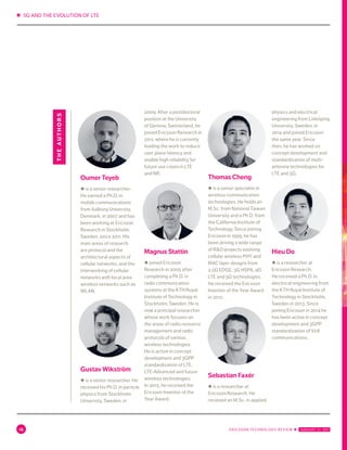 ✱ 5G AND THE EVOLUTION OF LTE
16 ERICSSON TECHNOLOGY REVIEW ✱  JANUARY 31, 2017
Oumer Teyeb
◆ is a senior researcher.
He earned a Ph.D. in
mobile communications
from Aalborg University,
Denmark, in 2007 and has
been working at Ericsson
Research in Stockholm,
Sweden, since 2011. His
main areas of research
are protocol and the
architectural aspects of
cellular networks, and the
interworking of cellular
networks with local area
wireless networks such as
WLAN.
Gustav Wikström
◆ is a senior researcher. He
received his Ph.D. in particle
physics from Stockholm
University, Sweden, in
2009. After a postdoctoral
position at the University
of Geneva, Switzerland, he
joined Ericsson Research in
2011, where he is currently
leading the work to reduce
user plane latency and
enable high reliability for
future use cases in LTE
and NR.
Magnus Stattin
◆ joined Ericsson
Research in 2005 after
completing a Ph.D. in
radio communication
systems at the KTH Royal
Institute of Technology in
Stockholm, Sweden. He is
now a principal researcher
whose work focuses on
the areas of radio resource
management and radio
protocols of various
wireless technologies.
He is active in concept
development and 3GPP
standardization of LTE,
LTE-Advanced and future
wireless technologies.
In 2015, he received the
Ericsson Inventor of the
Year Award.
Thomas Cheng
◆ is a senior specialist in
wireless communication
technologies. He holds an
M.Sc. from National Taiwan
University and a Ph.D. from
the California Institute of
Technology. Since joining
Ericsson in 1999, he has
been driving a wide range
of R&D projects evolving
cellular wireless PHY and
MAC layer designs from
2.5G EDGE, 3G HSPA, 4G
LTE and 5G technologies.
He received the Ericsson
Inventor of the Year Award
in 2012.
Sebastian Faxér
◆ is a researcher at
Ericsson Research. He
received an M.Sc. in applied
physics and electrical
engineering from Linköping
University, Sweden, in
2014 and joined Ericsson
the same year. Since
then, he has worked on
concept development and
standardization of multi-
antenna technologies for
LTE and 5G.
Hieu Do
◆ is a researcher at
Ericsson Research.
He received a Ph.D. in
electrical engineering from
the KTH Royal Institute of
Technology in Stockholm,
Sweden in 2013. Since
joining Ericsson in 2014 he
has been active in concept
development and 3GPP
standardization of V2X
communications.
theauthors
 