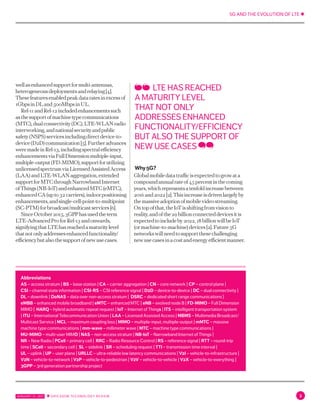5G AND THE EVOLUTION OF LTE ✱
JANUARY 31, 2017 ✱ ERICSSON TECHNOLOGY REVIEW 3
wellasenhancedsupportformulti-antennas,
heterogeneousdeploymentsandrelaying[4].
Thesefeaturesenabledpeakdataratesinexcessof
1GbpsinDLand500MbpsinUL.
Rel-11andRel-12includedenhancementssuch
asthesupportofmachinetypecommunications
(MTC),dualconnectivity(DC),LTE-WLANradio
interworking,andnationalsecurityandpublic
safety(NSPS)servicesincludingdirectdevice-to-
device(D2D)communication[5].Furtheradvances
weremadeinRel-13,includingspectralefficiency
enhancementsviaFullDimensionmultiple-input,
multiple-output(FD-MIMO),supportforutilizing
unlicensedspectrumviaLicensedAssistedAccess
(LAA)andLTE-WLANaggregation,extended
supportforMTCthroughNarrowbandInternet
ofThings(NB-IoT)andenhancedMTC(eMTC),
enhancedCA(upto32carriers),indoorpositioning
enhancements,andsingle-cell-point-to-multipoint
(SC-PTM)forbroadcast/multicastservices[6].
SinceOctober2015,3GPPhasusedtheterm
LTE-AdvancedProforRel-13andonwards,
signifyingthatLTEhasreachedamaturitylevel
thatnotonlyaddressesenhancedfunctionality/
efficiencybutalsothesupportofnewusecases.
Why5G?
Globalmobiledatatrafficisexpectedtogrowata
compoundannualrateof45percentinthecoming
years,whichrepresentsatenfoldincreasebetween
2016and2022[2].Thisincreaseisdrivenlargelyby
themassiveadoptionofmobilevideostreaming.
Ontopofthat,theIoTisshiftingfromvisionto
reality,andofthe29billionconnecteddevicesitis
expectedtoincludeby2022,18billionwillbeIoT
(ormachine-to-machine)devices[2].Future5G
networkswillneedtosupportthesechallenging
newusecasesinacostandenergyefficientmanner.
LTE HAS REACHED
A MATURITY LEVEL
THAT NOT ONLY
ADDRESSES ENHANCED
FUNCTIONALITY/EFFICIENCY
BUT ALSO THE SUPPORT OF
NEW USE CASES
Abbreviations
AS – access stratum | BS – base station | CA – carrier aggregation | CN – core network | CP – control plane |
CSI – channel state information | CSI-RS – CSI reference signal | D2D – device-to-device | DC – dual connectivity |
DL – downlink | DoNAS – data over non-access stratum | DSRC – dedicated short range communications |
eMBB – enhanced mobile broadband | eMTC – enhanced MTC | eNB – evolved node B | FD-MIMO – Full Dimension
MIMO | HARQ – hybrid automatic repeat request | IoT – Internet of Things | ITS – intelligent transportation system
| ITU – International Telecommunication Union | LAA – Licensed Assisted Access | MBMS – Multimedia Broadcast/
Multicast Service | MCL – maximum coupling loss | MIMO – multiple-input, multiple-output | mMTC – massive
machine type communications | mm-wave – millimeter wave | MTC – machine type communications |
MU-MIMO – multi-user MIMO | NAS – non-access stratum | NB-IoT – Narrowband Internet of Things |
NR – New Radio | PCell – primary cell | RRC – Radio Resource Control | RS – reference signal | RTT – round-trip
time | SCell – secondary cell | SL – sidelink | SR – scheduling request | TTI – transmission time interval |
UL – uplink | UP – user plane | URLLC – ultra-reliable low latency communications | V2I – vehicle-to-infrastructure |
V2N – vehicle-to-network | V2P – vehicle-to-pedestrian | V2V – vehicle-to-vehicle | V2X – vehicle-to-everything |
3GPP – 3rd generation partnership project
 