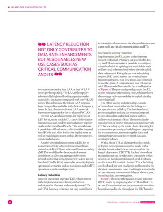 ✱ 5G AND THE EVOLUTION OF LTE
8 ERICSSON TECHNOLOGY REVIEW ✱  JANUARY 31, 2017
twooperatorsdeployfourLAAorfourWLAN
nodesperhotspot[10].TheLAAcellssupport
substantiallyhigheroffloadingcapacityonthe
same20MHzchannelcomparedwiththeWLAN
nodes.ThisisbecausetherobustLAAphysical
layerdesignallowsreliableandefficientfrequency
reuse.Infact,themoreefficientLAAnetwork
leavesmorecapacityfortheco-channelWLAN.
FurtherLAAenhancementsareexpectedin
LTERel-15,mostnotablyULcontrolinformation
transmissionandrandomaccesschannelsupport
ontheunlicensedbandSCells.Thiswouldmake
itpossibletooffloadmoretrafficfromthelicensed
bandPCellsandallowforfurtherdeploymentas
wellasenablingusecasessuchasfiberconnected
remoteradioheads.
AnotherpotentialenhancementinLTERel-15
isdualconnectivitybetweenlicensedbandmain
evolvednodeB(eNB)andunlicensedbandsecondary
eNB.Thiswouldfurtherbroadendeployment
possibilitiesbyallowingaggregationbetween
networknodesthatarenotconnectedvialow-latency
backhaul.Finally,Rel-15mayenablemoredeployment
optionsandscenarios,suchasstandaloneandmMTC
operationsinunlicensedspectrum.
Latencyreduction
AnotherimportantaspectofLTEenhancement
istheimplementationoflatencyreduction
techniquesfortheuserandcontrolplanes(UPs
andCPs).Latencyreductionnotonlycontributes
todatarateenhancementsbutalsoenablesnewuse
casessuchascriticalcommunicationandITS.
Userplanelatencyreduction
ImplementingfastULaccessisthefirststep
towardreducingUPlatency.AsspecifiedinRel-
14,fastULaccessmakesitpossibletoconfigure
aterminalwithanuplinkgrantavailableineach
millisecond,tobeusedonlywhenthereisuplink
datatotransmit.Usingthecurrentscheduling
request(SR)basedaccess,theterminalmust
transmitarequest,waitforagrant,andthenwait
tousethegrant.AcomparisonoffastULaccess
withSRaccessisillustratedintheaandbtracks
ofFigure6.Thepre-configuredgrantinfastUL
accessminimizesthewaitingtime,whichreduces
theaverageradioaccessdelayforuplinkdataby
morethanhalf.
Theotherlatencyreductionstepconsists
oftwoenhancementsthatarebothtargeted
forspecificationinRel-15.Thefirstisreduced
processingtime:makingtheterminalrespond
todownlinkdataanduplinkgrantsinthree
millisecondsinsteadoffour.Thesecondisthe
introductionofshortertransmissiontimeintervals
(TTIs):speedingupthewholechainofwaitingfor
atransmitopportunity,schedulingandpreparing
foratransmission,transmittingthedata,and
ultimatelyprocessingthereceiveddataand
sendingfeedback.
WithashortTTI,asillustratedinthectrack
ofFigure6,transmissionscanbemadewitha
shorterduration(aslittleasone-seventhofthe
lengthofanormalLTETTI).Eachoftheseshort
transmissionscanbescheduledseparatelywitha
newDLin-bandcontrolchannel,withfeedback
sentinanewULcontrolchannel.Thescheduling
andfeedbackaresentinadjacentsubframesforthe
shortesttransmissiontime,resultinginatotalradio
accessone-waytransmissiondelayofabout0.5ms,
includingdataprocessingtime.
Figure7illustratesthegainsinround-triptime
(RTT)madebyemployingshortTTIandfastUL
access.Fromsimulations,improvementshavealso
beenobservedinthethroughputforFileTransfer
LATENCY REDUCTION
NOT ONLY CONTRIBUTES TO
DATA RATE ENHANCEMENTS
BUT ALSO ENABLES NEW
USE CASES SUCH AS
CRITICAL COMMUNICATION
AND ITS
 