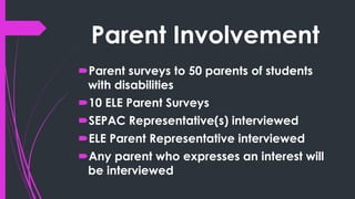 Parent Involvement
Parent surveys to 50 parents of students
with disabilities
10 ELE Parent Surveys
SEPAC Representative(s) interviewed
ELE Parent Representative interviewed
Any parent who expresses an interest will
be interviewed
