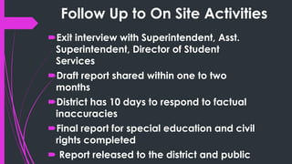 Follow Up to On Site Activities
Exit interview with Superintendent, Asst.
Superintendent, Director of Student
Services
Draft report shared within one to two
months
District has 10 days to respond to factual
inaccuracies
Final report for special education and civil
rights completed
Report released to the district and public