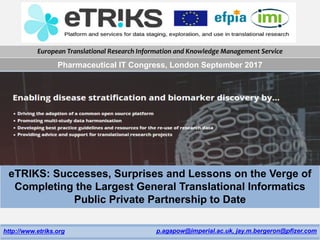European Translational Research Information and Knowledge Management Service
http://www.etriks.org p.agapow@imperial.ac.uk, jay.m.bergeron@pfizer.com
eTRIKS: Successes, Surprises and Lessons on the Verge of
Completing the Largest General Translational Informatics
Public Private Partnership to Date
Pharmaceutical IT Congress, London September 2017
 