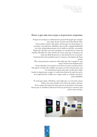 Tocar o que não tem corpo e aí procurar respostas.
  Sempre me intrigou o conhecimento possível do papel que cumpri-
                       mos aqui, de pés assentes neste bocado de chão.
       Como muitos outros, não quero aceitar que sou uma chama es-
   voaçante, sem objetivos definidos, que acende e apaga finalizando
     seu ciclo, independentemente de ter dado ou não luz ao mundo.
  Depois de, durante este meu caminho, ter tocado de leve temas do
espírito, filosofias de vida e formas de estar, senti que se formava em
              mim um ideal de procura e uma forma de ser eu mesmo.
  A procura dos meus próprios passos tornou-se um ímpeto de força
                                                                  maior.
    Mas como procurar respostas sobre algo que não é tangível e que
                                       tanta controvérsia fundamenta?
      Como abordar esta temática sem ferir ou entrar em discussões?
Não quero ser dono da verdade, mas quero ser livre de procurar, sem
                    ser criticado por quem não sabe ou não quer saber.
Sendo eu alguém que sempre se sentiu bem dentro do universo artís-
    tico, logicamente escolho esse campo, onde as vontades são livres
                                                         para trabalhar.

   É assim que surge o Etérium, como algo que se esvai entre nossos
             dedos, mas tem sentido, tem a força da união e destino.
    Neste espaço de expressão sinto que posso pesquisar, interrogar,
deixar que os sentidos evoluam de forma a procurar as respostas que
                                               talvez nem existam.




                     9
 