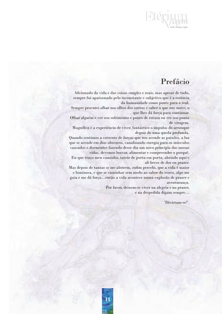 Prefácio
   Aficionado da vida e das coisas simples e reais, mas apesar de tudo,
  sempre fui apaixonado pelo inconstante e subjetivo que é a essência
                              da humanidade como ponte para o real.
 Sempre procurei olhar nos olhos dos outros e saber o que nos move, o
                                       que lhes dá força para continuar.
Olhar alguém e ver seu sofrimento e ponto de rotura ou ver seu ponto
                                                             de viragem.
  Magnífica é a experiência de viver, fantástico o impulso do arranque
                                        depois de uma queda profunda.
Quando sentimos a corrente de forças que nos acende as paixões, a luz
que se acende em dias obscuros, canalizando energia para os músculos
cansados e dormentes fazendo desse dia um novo princípio das nossas
           vidas, devemos louvar, alimentar e compreender o porquê.
 Eu que traço meu caminho, tateio de porta em porta, abrindo aqui e
                                              ali becos de dor ou prazer.
Mas depois de tantas se me abrirem, enfim percebi, que a vida é maior
  e luminosa, e que se caminhar sem medo ao sabor do vento, algo me
guia e me dá força…então a vida acontece numa explosão de prazer e
                                                            aventurança.
                     Por favor, deixem-se viver na alegria e no prazer,
                                        e na despedida digam sempre…

                                                         ’Divirtam-se!’.




                     11
 