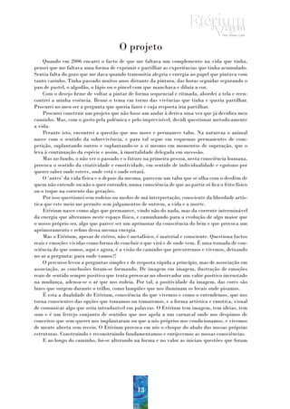 O projeto
    Quando em 2006 encarei o facto de que me faltava um complemento na vida que tinha,
pensei que me faltava uma forma de exprimir e partilhar as experiências que tinha acumulado.
Sentia falta do gozo que me dava quando transmitia alegria e energia ao papel que pintava com
tanto carinho. Tinha passado muitos anos distante da pintura, das horas seguidas segurando o
pau de pastel, o algodão, o lápis ou o pincel com que manchava e diluía a cor.
    Com o desejo firme de voltar a pintar de forma sequencial e ritmada, abordei a tela e reen-
contrei a minha essência. Reuni o tema em torno das vivências que tinha e queria partilhar.
Procurei no meu ser a pergunta que queria fazer e cuja resposta iria partilhar.
    Procurei construir um projeto que não fosse um andar à deriva uma vez que já decidira meu
caminho. Mas, com o gosto pela polémica e pelo imprevisível, decidi questionar metodicamente
a vida.
    Perante isto, encontrei a questão que nos move e permanece tabu. Na natureza o animal
nasce com o sentido da sobrevivência, e para tal segue em esquemas permanentes de com-
petição, suplantando outros e suplantando-se a si mesmo em momentos de superação, que o
leva à continuação da espécie e assim, à imortalidade delegada em sucessão.
    Mas no fundo, o não ver o passado e o futuro na primeira pessoa, nesta consciência humana,
provoca o sentido da criatividade e emotividade, em sentido de individualidade e egoísmo por
querer saber onde esteve, onde está e onde estará.
    O ‘antes’ da vida física e o depois da mesma, parecem um tabu que se olha com o desdém de
quem não entende ou não o quer entender, numa consciência de que ao partir só fica o feito físico
ou o toque na corrente das gerações.
    Por isso questionei sem rodeios ou medos de má interpretação, consciente da liberdade artís-
tica que este meio me permite sem julgamentos de outrem, a vida e a morte.
    Etérium nasce como algo que permanece, vindo não do nada, mas da corrente interminável
da energia que alteramos neste espaço físico, e caminhando para a evolução de algo maior que
o nosso próprio ser, algo que parece ser um aprimorar da consciência do bem e que provoca um
aprimoramento e refino dessa mesma energia.
    Mas o Etérium, apesar de etéreo, não é metafísico, é material e consciente. Questiona factos
reais e emoções vividas como forma de concluir o que virá e de onde vem. É uma tomada de con-
sciência do que somos, aqui e agora, é a visão do caminho que percorremos e vivemos, deixando
no ar a pergunta: para onde vamos?!
    O percurso levou a perguntas simples e de resposta rápida a princípio, mas de associação em
associação, as conclusões foram-se formando. De imagem em imagem, ilustração de emoções
reais de sentido sempre positivo que tenta provocar no observador um valor positivo incrustado
na mudança, adensa-se o ar que nos rodeia. Por tal, a positividade da imagem, das cores são
luzes que surgem durante o trilho, como lampiões que nos iluminam os locais onde pisamos.
    É esta a dualidade do Etérium, consciência do que vivemos e como o entendemos, que nos
torna conscientes das opções que tomamos ou tomaremos, e a forma artística e emotiva, visual
de comunicar algo que seria intraduzível em palavras. O Etérium tem imagem, tem ideias, tem
som e é um festejo conjunto de sentidos que nos apela a um carnaval onde nos despimos de
conceitos que sem querer nos implantaram ou que a nós próprios nos condicionamos, e vivemos
de mente aberta sem receio. O Etérium provoca em nós o choque do abalo das nossas próprias
estruturas. Construindo e reconstruindo fundamentamos e enrijecemos as nossas consciências.
    E ao longo do caminho, foi-se alterando na forma e no valor as iniciais questões que foram




                                              13
 