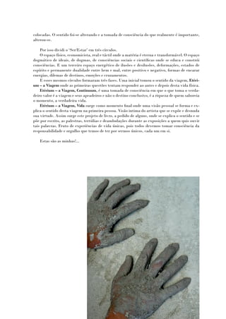 colocadas. O sentido foi-se alterando e a tomada de consciência do que realmente é importante,
alterou-se.

    Por isso dividi o ‘Ser/Estar’ em três círculos.
    O espaço físico, economicista, real e táctil onde a matéria é eterna e transformável. O espaço
dogmático de ideais, de dogmas, de consciências sociais e científicas onde se educa e constrói
consciências. E um terceiro espaço energético de ilusões e desilusões, deformações, estados de
espírito e permanente dualidade entre bem e mal, entre positivo e negativo, formas de encarar
energias, dilemas de destinos, emoções e cruzamentos.
    E esses mesmos círculos formaram três fases. Uma inicial tomou o sentido da viagem, Etéri-
um – a Viagem onde as primeiras questões tentam responder ao antes e depois desta vida física.
    Etérium – a Viagem, Continuum, é uma tomada de consciência em que o que toma o verda-
deiro valor é a viagem e seus apeadeiros e não o destino conclusivo, é a riqueza de quem saboreia
o momento, a verdadeira vida.
    Etérium – a Viagem, Vida surge como momento final onde uma visão pessoal se forma e ex-
plica o sentido desta viagem na primeira pessoa. Visão intima do artista que se expõe e desnuda
sua virtude. Assim surge este projeto de livro, a pedido de alguns, onde se explica o sentido e se
põe por escrito, as palestras, tertúlias e deambulações durante as exposições a quem quis ouvir
tais palavras. Fruto de experiências de vida únicas, pois todos devemos tomar consciência da
responsabilidade e orgulho que temos de ter por sermos únicos, cada um em si.

   Estas são as minhas!...
 