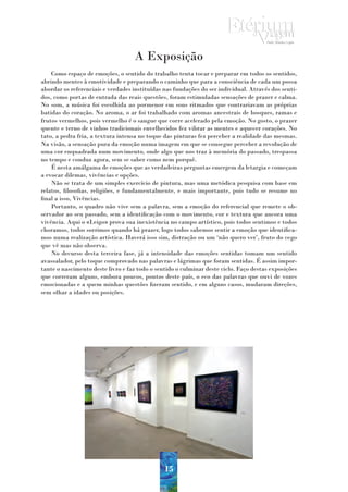 A Exposição
    Como espaço de emoções, o sentido do trabalho tenta tocar e preparar em todos os sentidos,
abrindo mentes à emotividade e preparando o caminho que para a consciência de cada um possa
abordar os referenciais e verdades instituídas nas fundações do ser individual. Através dos senti-
dos, como portas de entrada das reais questões, foram estimuladas sensações de prazer e calma.
No som, a música foi escolhida ao pormenor em sons ritmados que contrariavam as próprias
batidas do coração. No aroma, o ar foi trabalhado com aromas ancestrais de bosques, ramas e
frutos vermelhos, pois vermelho é o sangue que corre acelerado pela emoção. No gosto, o prazer
quente e terno de vinhos tradicionais envelhecidos fez vibrar as mentes e aquecer corações. No
tato, a pedra fria, a textura intensa no toque das pinturas fez perceber a realidade das mesmas.
Na visão, a sensação pura da emoção numa imagem em que se consegue perceber a revolução de
uma cor enquadrada num movimento, onde algo que nos traz à memória do passado, trespassa
no tempo e conduz agora, sem se saber como nem porquê.
    É nesta amálgama de emoções que as verdadeiras perguntas emergem da letargia e começam
a evocar dilemas, vivências e opções.
    Não se trata de um simples exercício de pintura, mas uma metódica pesquisa com base em
relatos, filosofias, religiões, e fundamentalmente, e mais importante, pois tudo se resume no
final a isso, Vivências.
    Portanto, o quadro não vive sem a palavra, sem a emoção do referencial que remete o ob-
servador ao seu passado, sem a identificação com o movimento, cor e textura que ancora uma
vivência. Aqui o «Leigo» prova sua inexistência no campo artístico, pois todos sentimos e todos
choramos, todos sorrimos quando há prazer, logo todos sabemos sentir a emoção que identifica-
mos numa realização artística. Haverá isso sim, distração ou um ‘não quero ver’, fruto do cego
que vê mas não observa.
    No decurso desta terceira fase, já a intensidade das emoções sentidas tomam um sentido
avassalador, pelo toque comprovado nas palavras e lágrimas que foram sentidas. É assim impor-
tante o nascimento deste livro e faz todo o sentido o culminar deste ciclo. Faço destas exposições
que correram alguns, embora poucos, pontos deste país, o eco das palavras que ouvi de vozes
emocionadas e a quem minhas questões fizeram sentido, e em alguns casos, mudaram direções,
sem olhar a idades ou posições.




                                               15
 