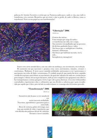 palavras de Antoine Lavoisier se retira que na Natureza nada nasce, nada se cria, mas tudo se
transforma, esta corrente Mesmérica que já existe e não se perde, de onde se liberta, como se
transforma? Terei eu um papel na sua transformação?




                                                     “Libertação” 2006
                                                     (100x90 cm)


                                                     O início dos inícios.
                                                     Uma energia que surge do nada e
                                                     se transforma em vida, cor e corpo.
                                                     São correntes tresmalhadas que no percurso
                                                     do destino ganharão força e saber.
                                                     São forças que se multiplicam e fundem,
                                                     formam e deformam.
                                                     São forças que habitam em mim, em ti,
                                                     nele…
                                                     Inexplicáveis, intangíveis!




    Somos seres neste mundo físico, com um valor em mudança, em crescimento, em evolução.
    Do momento em que nascemos e pisamos estas cores, movimentos, emoções, vivemos e
construímos. Mudamos. E neste nosso caminho atribulado, misturamos a cor e provocamos o
movimento em ciclos de fado e aventurança. É verdade inegável, que muito há neste caminho
corrido do negrume antecedente ao nascimento, do qual não sabemos de onde nos vieram forças
para romper e chorar, até ao negro da morte, onde já seres completos nos apagamos sem saber se
luz transportamos a outras paragens. Certo é que vale a pena observar, viver estes redemoinhos
conturbados, experienciar a dor, o sofrimento, que nos devolve a saborosa paz e gozo reconhe-
cido por aquilo que é doce, pois tal não reconheceríamos se o amargo não tivéssemos provado.

                  “Transformação” 2006
                                       (80x50 cm)


     Insensíveis não ficamos a este mundo de
                                           cor,
                   nesta travessia atribulada.
    Nascemos, aprendemos e passamos para o
                                   outro lado.
     Ricos de essência, pobres de tempo, mas
   com um sentido de vida e experiência, que
 sem dúvida não podemos deixar de valorizar.
                   Tivemos o nosso caminho.




                                                24
 