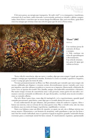 E de novo penso, na energia que transporto, ‘de onde virá?’ e se a transporto e transformo,
retornará ela à sua fonte, onde renovada e acrescentada, portará as virtudes e glórias conquis-
tadas, fruto feitos e conceitos que no nosso âmago fervilharam. Que será esta fonte, quão forte
será esta energia que retorna como um ciclo de águas que de novo à Terra torna.




                                                                          “Fonte” 2007
                                                                          (40x30 cm)


                                                                          Um contínuo jorrar de
                                                                          correntes de força
                                                                          e energias.
                                                                          A Vida continua em
                                                                          ciclos de aprendizagem
                                                                          e discernimento.
                                                                          Um ciclo de retornos,
                                                                          tais gotas de água que
                                                                          voltam ao berço.




    Nesta vida de consciência, algo me move e conduz, algo que nem sempre é igual, que muda
comigo e contigo por experiências tomadas. Essência é o certo e o errado, o positivo e negativo,
o yin e o yang que gira em torno de mim.
    Vivemos permanentemente no Bem e no Mal, orientados por vontades que nem sempre são
nossas, calibradas por dogmas e censuras sociais, descoordenamos nossas vontades, por vezes
por impulsos, que não sabemos reconhecer se nossos ou se impostos. Quem mede a dimensão do
certo e tece as agruras do errado? Nós, família, amigos, desconhecidos autoritários e distantes.
Por muito tempo vivemos de consciências unas e não pessoais, somos partes de um todo e rec-
usamos o mesmo, tentando ser diferentes, de egos destacados, e no final, nem em nós reconhec-
emos as vontades alheias.
    Por tal o Bem é para cima, como algo de inatingível, e só o experienciamos, quando igual
caminho percorremos, para baixo, como algo que se esconde abaixo de nossa visão.
    E sem conhecimento do que odiamos, não possuímos o dom de conhecer o oposto. Altos e
baixos nos movem, com as certezas de em cima querer estar. Mas a virtude seria, não em cima
ou abaixo, mas no centro de largas experiências, equilibrados e serenos.
    Sinto essa balança como um filtro de emoções, as quais em nós são o diálogo interno nas
nossas mentes. Elementares e em formato de memórias, onde guardamos o que nos faz bem e
mal. Sou Ser social e individual, mas se o positivo é igual ao negativo, grandes catástrofes foram
essenciais para a construção moral do bem comum. E emotivamente seguimos, aprimorando




                                               25
 