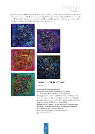 momentos são sonhos, no dormitar da noite profunda, onde vivemos alternativas por vezes
chocantes, onde a verdade por vezes se revela. Estaremos próximos da virtude do que somos?
   E todos nós sonhamos e vivemos essas vidas paralelas quando a noite cai nestes meus olhos.
Sonho e emociono-me, e algo fica para o novo alvorecer.




                                  “Sonhos I, II, III, IV e V” 2007
                                  (40x40 cm)


                                  Momentos de descanso ilusório.
                                  Tempo de assimilações tormentosas ou doces,
                                  são momentos de experiência e conhecimento.
                                  Em alguns deixa marcas indeléveis e noutros fica o vazio
                                  marcado pela sensação de que ficamos diferentes daquele
                                  que antes desceu sua mente sobre o pano macio da fronha,
                                  onde nos braços de Morfeu se aconselhou.
                                  Tudo nos vem à mente em movimentos despropositados.
                                  Ficam por vezes sobressaltos de imagens gravadas sem
                                  nexo. Com cor, ou a negro e branco?
                                  Momentos de queda e ascensão vertiginosa
                                  que não controlamos.




                                               27
 