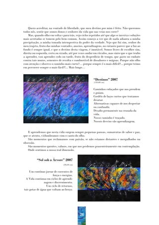 Quero acreditar, na vontade de liberdade, que meu destino por mim é feito. Não queremos
todos nós, sentir que somos donos e senhores da vida que nas veias nos corre?
    Mas, quando olho em volta e para trás, vejo ciclos repetidos até que algo se inverta e soluções
mais acertadas se tomem pelo bem comum. Assim começo a ver que de nada adianta a minha
precipitação, a minha tomada intempestiva do poder da verdade. Vejo que fui sim, senhor do
meu trajeto, fruto das minhas vontades, anseios, aprendizagens, no entanto parece que a luz ao
fundo é sempre igual, e que o destino desta viagem, é imutável. Somos livres de escolher sim,
direita ou esquerda, certo ou errado, até por vezes andar em círculos, mas sinto que o que tenho
a aprender, vou aprender cedo ou tarde, fruto do desperdício de tempo, que gasto no embate
contra tais muros, sementes de revolta e combustível de dissabores e mágoas. Porque não olho
com atenção e observo o caminho mais curto?… porque sempre é o mais difícil?... porque teimo
em percorrer sempre o mais fácil?!... Mais longo…



                                                           “Destinos” 2007
                                                           (120x80 cm)


                                                           Caminhos enlaçados que nos prendem
                                                           e guiam.
                                                           Cordéis de laços curtos que tentamos
                                                           desatar.
                                                           Alternativas capazes de nos despertar
                                                           ou confundir.
                                                           Desafio permanente na cruzada da
                                                           vida.
                                                           Nosso caminho é traçado.
                                                           Nossos desvios são aprendizagem.


   E aprendemos que nesta vida surgem sempre pequenas pausas, sumarentas de sabor e paz,
que se atento, vislumbramos com o canto do olho.
   São momentos que reclamamos com paixão, se não estamos distantes e mergulhados na
obsessão.
   São momentos quentes, calmos, em que nos perdemos prazenteiramente em contemplação.
   Onde sentimos a nossa real dimensão.


           “Sol sob a Árvore” 2007
                                 (30x40 cm)


     Um contínuo jorrar de correntes de
                        força e energias.
 A Vida continua em ciclos de aprendi-
                zagem e discernimento.
                  Um ciclo de retornos,
tais gotas de água que voltam ao berço.




                                               28
 