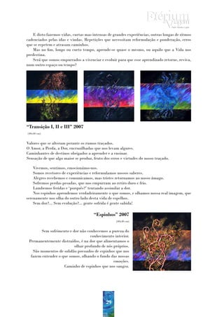 E disto fazemos vidas, curtas mas intensas de grandes experiências, outras longas de ritmos
cadenciados pelas idas e vindas. Repetições que necessitam reformulação e ponderação, erros
que se repetem e atrasam caminhos.
   Mas no fim, longo ou curto tempo, aprende-se quase o mesmo, ou aquilo que a Vida nos
predestina.
   Será que somos empurrados a vivenciar e evoluir para que esse aprendizado retorne, reviva,
num outro espaço ou tempo?




“Transição I, II e III” 2007
(40x40 cm)


Valores que se alteram perante os rumos traçados.
O Amor, a Perda, a Dor, encruzilhadas que nos levam algures.
Caminhantes de destinos obrigados a aprender e a ensinar.
Sensação de que algo maior se produz, fruto dos erros e virtudes do nosso traçado.

    Vivemos, sentimos, emocionámo-nos.
    Somos recetores de experiências e reformulamos nossos saberes.
    Alegres recebemos e comunicamos, mas tristes retornamos ao nosso âmago.
    Sofremos perdas pesadas, que nos empurram ao retiro duro e frio.
    Lambemos feridas e ‘porquês?’ tentando assimilar a dor.
    Nos espinhos aprendemos verdadeiramente o que somos, e olhamos nossa real imagem, que
serenamente nos olha do outro lado desta vida de espelhos.
    Sem dor?... Sem evolução?... gente sofrida é gente sabida!

                                      “Espinhos” 2007
                                                   (40x40 cm)


       Sem sofrimento e dor não conhecemos a pureza do
                                   conhecimento interior.
 Permanentemente distraídos, é na dor que alimentamos o
                          olhar profundo de nós próprios.
   São momentos de solidão povoados de espinhos que nos
  fazem entender o que somos, olhando o fundo das nossas
                                                emoções.
                    Caminho de espinhos que nos sangra.




                                             29
 