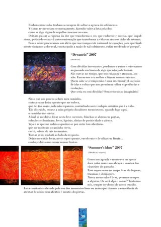 Embora nem todos tenham a coragem de soltar a agrura do sofrimento.
    Vítimas reverenciam-se mutuamente, fazendo valer a luta pela dor,
    como se algo digno de orgulho crescesse no caos.
    Deixam passar a riqueza da dor que transforma o ser, que endurece e motiva, que impul-
siona, perdendo-se na vã autocomiseração que transforma a vida em eternos ciclos de retorno.
    Sem o saber procuramos um afeto que nos rompa este carrossel de emoções para que final-
mente sintamos a dor real, constatando a razão de tal sofrimento, enfim recebendo o ‘porquê’.

                                    “Devaneio” 2007
                                    (40x40 cm)


                                    Com dúvidas incessantes, perdemos o rumo e retornamos
                                    ao passado em busca de algo que não pode tornar.
                                    São curvas no tempo, que nos enlaçam e atrasam...ou
                                    não. Fazem-nos ver melhor e firmar nossas certezas.
                                    Quem sabe se o tempo não é uma interminável sucessão
                                    de idas e voltas que nos permitem colher experiências e
                                    evoluções.
                                    Que seria eu sem dúvidas? Sem retorno ao imaginário!

   Sinto que aos poucos aclaro meu caminho,
   sinto a suave brisa quente que me enleva,
   que de tão suave, nela não reparava, conturbado neste rodopio colorido que é a vida.
   Tão distraído, trouxe a mim próprio dissabores tormentosos, quando logo aqui,
   o caminho me sorria.
   Afinal se me deixo levar nesta leve corrente, frinchas se abrem em portas,
   soluções se iluminam, leves, ligeiras, cheias de positividade e alento.
   Vejo o ar que me rodeia esgueirar-se por entre tais aberturas
   que me mostram o caminho certo,
   curto, soluto de tais tormentos.
   Tantas vezes embati ao lado da resposta.
   Deixo-me então levar, neste sopro quente, envolvente e de olhar em frente…
   confio, e deixo-me escoar nessas frestas.
                                                      “Summer’s blow” 2007
                                                      (180x90 cm, triptico)


                                                 Como nos agrada o momento em que o
                                                 doce calor suave nos abraça e suaviza das
                                                 cicatrizes do passado.
                                                 Esse sopro suave no corpo livre de dogmas,
                                                 traumas e obrigações.
                                                 Nossa mente não é livre, pertence sempre
                                                 a alguém. Ou será algo... coisas? Tentamos
                                                 nós, sempre ser donos do nosso sentido.
Luta constante enlevada pela cor dos momentos bons ou maus que tivemos a consciência de
atentar de olhos bem abertos e mentes despertas.




                                                 30
 