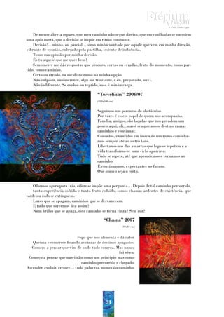 De mente aberta reparo, que meu caminho não segue direito, que encruzilhadas se sucedem
uma após outra, que a decisão se impõe em ritmo constante.
    Decisão?...minha, ou parcial…tomo minha vontade por aquele que vem em minha direção,
vibrante de opinião, enlevado pela partilha, sedento de influência.
    Tomo sua opinião por minha decisão.
    És tu aquele que me quer bem?
    Sem querer me dás respostas que procuro, certas ou erradas, fruto do momento, tomo par-
tido, tomo caminho.
    Certo ou errado, tu me deste rumo na minha opção.
    Não culpado, ou descrente, algo me trouxeste, e eu, preparado, ouvi.
    Não indiferente. Se evoluo ou regrido, essa é minha carga.

                                        “Torvelinho” 2006/07
                                        (100x100 cm)


                                        Seguimos um percurso de obstáculos.
                                        Por vezes é esse o papel de quem nos acompanha.
                                        Família, amigos, são laçadas que nos prendem um
                                        pouco aqui, ali...mas é sempre nosso destino cruzar
                                        caminhos e continuar.
                                        Cansados, exauridos em busca de um rumo caminha-
                                        mos sempre até ao outro lado.
                                        Libertamo-nos das amarras que logo se repetem e a
                                        vida transforma-se num ciclo aparente.
                                        Tudo se repete, até que aprendemos e tornamos ao
                                        caminho.
                                        E continuamos, expectantes no futuro.
                                        Que o novo seja o certo.


    Olhemos agora para trás, célere se impõe uma pergunta… Depois de tal caminho percorrido,
    tanta experiência sofrida e tanto fruto colhido, somos chamas ardentes de existência, que
tarde ou cedo se extinguem.
    Luzes que se apagam, caminhos que se desvanecem.
    E tudo que sorvemos fica assim?
    Num brilho que se apaga, este caminho se torna cinza? Sem cor?

                                            “Chama” 2007
                                                       (30x40 cm)



                             Fogo que nos alimenta e dá calor.
   Queima e esmorece ficando as cinzas de destinos apagados.
   Começo a pensar que vim de onde tudo começa. Mas nunca
                                                    fui só eu.
 Começo a pensar que nasci não como um princípio mas como
                               caminho percorrido e chegado.
Ascender, evoluir, crescer… tudo palavras, nomes do caminho.




                                              31
 