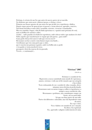 Etérium, és retrato de um Ser, que antes de nascer, parece já ser nascido.
Ser disforme que entra neste volutear imenso, se forma e cresce.
Primeiro nos braços quentes de um outro Ser que já dele tece experiência e dádiva.
Depois segues passos de quem já por cá passou, e assim observas, aprendes, convives.
Tua forma desenha-se mais clara, assumida, coerente, vivencias e transbordas.
Mas teu caminho é fugaz, o fim da linha aproxima-se, e quanto mais próximo ele está,
mais tu brilhas de carisma e saber.
Acaba!… onde guardas teu fardo de experiência, onde colocas tudo o que mudaste de sítio?
Todos aqueles que transformaste te rogam que não partas…para onde?
Como podes deixar desvanecer tudo que cresceu em ti?
Recusamos aceitar a morte como buraco negro sem fundo…
Acreditamos que tens uma porta que se abre,
que te mostra um patamar seguinte, onde teu brilho não se perde
e teu ganho se torna moeda de troca,
passaporte cheio das marcas do teu passado.
Viveste…e continuarás!...




                                                                        “Etérium” 2007
                                                                                   (180x180 cm)



                                                               Etérium é o sentido de Ser.
                              Representa a nossa caminhada num mundo de esperanças,
                             amores, torturas e todo um rol de emoções que nos atropela
                                                                               e faz evoluir.
                             Neste redemoinho de cor e sentido de vidas cruzadas, deter-
                                                 minamos nosso destino já predestinado.
                             Demoramos mais ou menos tempo a colher a experiência e a
                                                           atingir o nosso sentido da vida.
                                  Retornamos e perdemos, mas caminhamos sempre em
                                                                  frente, até ao outro lado.
                                                      Sei que sou duas partes de um todo.
                             Partes tão diferentes e afastadas, mas tão dependentes uma
                                                                                   da outra.
                                                                            Eu vejo e sinto.
                                               Vivo e habito este mundo de cor e emoção.
                                                                   Eu físico. Eu espiritual.
                                         Eu...apreendo e adquiro conhecimento de mim.




                                        32
 