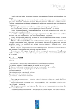 Afinal sinto, que sobre trilhos sigo, de olhos postos na paisagem que desenrola vidas em
novelo.
    Nesta carruagem que me leva do nascimento à morte, esta viagem não revela meu destino
que parece desprovido de interesse, de mote. Revejo experiências entretanto, e verifico este con-
tinuar de apeadeiros que se sucedem um após outro. Momentos de vida tão ricos que esmorecem
tudo o resto.
    Estação após estação que me revela meu sentido de vida e produz aprendizado.
    Em cada uma destas etapas, sou vivo, participante ativo que muda e faz mudar.
    Minha pirâmide de valores e prioridades altera-se no decurso desta viagem, por tanto ver,
por tanto sentir…por tanto refletir.
    A partida e destino passaram a ser gotas que se quedaram num chão poroso. Este comboio
detém-se para uma nova aventura para onde sou empurrado, expectante.
    Gentes diferentes mas iguais, que incorrem em soluções mais ou menos acertadas, certo eu
de que minha ação sortirá uma reação.
    Observo vidas de círculos feitos, em contínuo retorno. Círculos que embora diferentes em
tamanho são iguais em forma, problemas mal resolvidos que parecem retornar num próximo
apeadeiro, como se este caminho levasse a lugar nenhum, enquanto a linha não parta e nova
vivência se assenhore.
    Curtas paragens, que parecem escoar quando felizes gozamos intensamente o momento, mas
que de longas se fazem momentos intermináveis e necessários.
    Descendo esses dois degraus de apeio deveria ler atentamente um cartaz de ‘Pare, Escute,
e Olhe’ providencial, pois é rica a vida que para, que escuta, olha e sente a verdadeira emoção
de estar viva.

“Continuum” 2008
(180x90 cm)


O que sentimos e presenciamos, o retorno do passado e o regresso ao futuro.
Seremos nós habitantes de um fluxo de energia que torna e retorna?
É vida que prolifera e retorna onde tudo começa, recomeçando vezes sem fim.
Forças além do conceito da própria palavra, são rios e correntes,
parcelas de um mar.
Quem somos?...neste continuar de retorno.
Que somos?...neste marasmo de vida.
Que fazemos?...neste pedaço de emoção.

    Faço eu próprio um rodopio, e venero os quatro elementos de vida, desta vez não tão físicos
mas espirituais.
    Impossível seria não os sentir de forma intensa e refletiva, pois a eles atribuo bases de vivên-
cia, referência e reverência.
    São elementos conotados com forças que dão vida e me movem num rumo incerto, mas tão
firme de conhecimento.
    Assim enraizamos espiritualidade e emoções que nos trazem amparo, provações e evolução.




                                                37
 