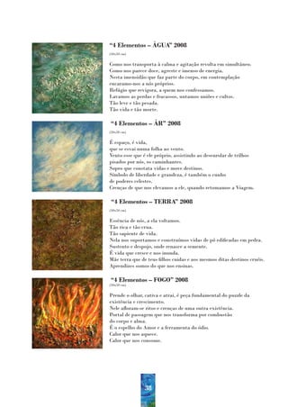 “4 Elementos – ÁGUA” 2008
(50x50 cm)


Como nos transporta à calma e agitação revolta em simultâneo.
Como nos parece doce, agreste e imenso de energia.
Nesta imensidão que faz parte do corpo, em contemplação
encaramo-nos a nós próprios.
Refúgio que revigora, a quem nos confessamos.
Lavamos as perdas e fracassos, untamos uniões e cultos.
Tão leve e tão pesada.
Tão vida e tão morte.

“4 Elementos – ÁR” 2008
(50x50 cm)


É espaço, é vida,
que se esvai numa folha ao vento.
Vento esse que é ele próprio, assistindo ao desenrolar de trilhos
pisados por nós, os caminhantes.
Sopro que constata vidas e move destinos.
Símbolo de liberdade e grandeza, é também o cunho
de poderes celestes.
Crenças de que nos elevamos a ele, quando retomamos a Viagem.

“4 Elementos – TERRA” 2008
(50x50 cm)


Essência de nós, a ela voltamos.
Tão rica e tão crua.
Tão sapiente de vida.
Nela nos suportamos e construímos vidas de pó edificadas em pedra.
Sustento e despojo, onde renasce a semente.
É vida que cresce e nos inunda.
Mãe terra que de teus filhos cuidas e aos mesmos ditas destinos cruéis.
Aprendizes somos do que nos ensinas.

“4 Elementos – FOGO” 2008
(50x50 cm)


Prende o olhar, cativa e atrai, é peça fundamental do puzzle da
existência e crescimento.
Nele afloram-se ritos e crenças de uma outra existência.
Portal de passagem que nos transforma por combustão
do corpo e alma.
É o espelho do Amor e a ferramenta do ódio.
Calor que nos aquece.
Calor que nos consome.




                38
 