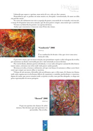 Labareda que aquece e queima, num misto de ser e não ser, dor e prazer.
    Dependência que se produz em mim noutro ser, desejada e atormentada, do amor ao ódio
em paredes meias.
    Só o risco do sofrimento nos trás o regozijo do prazer, sem medo de ser tentado, está em nós,
o ensejo de despontar uma nova emoção, que de nova parece sempre, uma maior que a anterior.
    Vivemos na labareda da paixão e na agrura da brasa.
    Ambas que consomem e renascem como Fénix das cinzas.




                                       “Combustão” 2008
                                       (20x30 cm)


                                       É na combustão do desaire e dor, que cresce uma nova
                                       forma de vida.
    É por entre cinzas, que no nosso coração, nos permitimos seguir o calor selvagem da revolta,
por ansiarmos na ilusão construída por nós e não orientada ao nosso destino.
    Por existir ilusão, abrimos portas à desilusão, e se no calor selvagem e animal do ódio fomen-
tamos raízes, entramos em ciclos onde tudo parece andar parado.
    Retorna a revolta, retorna o sofrimento, até que sem forças, levantamos o olhar a novo hori-
zonte que sempre aos nossos olhos se mostrou.
    Vítimas de nós mesmos, distraídos não acreditamos, que a vida segue, de chama em chama,
onde cada esquina nos revela formas difíceis de seguirmos o caminho, porém firmes e concretas,
dignas de razão, que nosso coração tende a rejeitar, revolto, mas por fim obrigado, se afaga nas
gotas esperançadas de novas paragens.




                                 “Borned” 2008
                                              (40x30 cm)



           O que nos queima são chamas de ardor
       intenso. São destinos que não queremos ver
                          percorridos. São revolta.




                                                    39
 