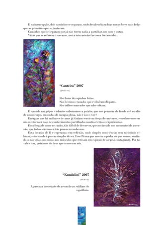 E na interrupção, dois caminhos se separam, onde desabrocham duas novas flores mais belas
que as primeiras que se juntaram.
   Caminhos que se separam por já não terem nada a partilhar, um com o outro.
   Vidas que se refazem e revezam, nesta interminável retoma do caminho..




                             “Canteiro” 2007
                              (20x35 cm)



                             São flores de espinhos feitas.
                             São destinos cruzados que evoluíram díspares.
                             São trilhos marcados que não voltam.
    E quando em golpes violentos saboreamos a paixão, que nos percorre do fundo até ao alto
de nosso corpo, em ondas de energia plena, não é isso viver?
    Energias que há milhares de anos já faziam sentir na força do universo, reconhecemos em
nós o retorno à base de conhecimentos partilhados noutras terras e experiências.
    Essa força de nome estranho, tão difícil de descrever, que nos invade nos momentos de ascen-
são, que todos sentimos e tão poucos reconhecem.
    Esta invasão de fé e esperança sem reflexão, onde simples consciências sem raciocínio vi-
bram, retornando à pureza simples de ser. Esse Prana que mostra o poder do que somos, sentin-
do-o nas veias, nos ossos, nos músculos que retesam em espirais de alegria contagiante. Por tal
vale viver, próximos do deus que temos em nós.




                                “Kundalini” 2007
                                              (50x40 cm)


     A procura incessante de ascensão ao sublime do
                                          equilíbrio.




                                              40
 