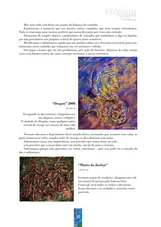 Mas nem tudo está firme nos pratos da balança do caminho.
    Espanta-nos a natureza que nos mostra outros caminhos que nem sempre entendemos.
Tudo se rearranja num encaixe perfeito que nossa distração por vezes não entende.
    Formamos de simples objetos, catalisadores de vontades que atribuímos a algo ou alguém,
por não possuirmos nós próprios a força de querer, fazer acontecer.
    Mistificamos e idolatramos aquilo que nos produz calma ou o descanso necessário para con-
tinuarmos neste caminho que teimamos em ver tortuoso e sofrido.
    São jogos e ícones que em nós produzimos, por ação do fascínio, objetivos de vida, tantas
vezes sem darmos conta, do vazio com que enchemos a nossa existência.




                          “Dragon” 2008
                                     (25x30 cm)


  Escapando às desventuras, refugiámo-nos
               nos dogmas, mitos e religiões.
 O símbolo do Dragão, como qualquer outro
   servirá de escape aos anseios de uma vida
                                     melhor.
    Vivemos obscuros e dependentes deste mundo físico, torturados por assuntos sem valor, os
quais numa nova volta, simples noite de sossego, se desvalorizam sem razão.
    Valorizamos coisas sem importância, sem perceber que temos fome ou sede,
    sem perceber que a nosso lado corre em riacho, um fio de amor e ternura.
    Valorizamos porque não queremos ver, sentir, emocionar… pois essa pode ser a entrada da
dor e sofrimento.



                                                   “Manto da Justiça”
                                                   (40x50 cm)



                                                   Gerimos regras de conduta e abrigamo-nos sob
                                                   um manto de justiça pelo homem feito.
                                                   Como tal, nem todos os crimes e devaneios
                                                   ficam obscuros e as verdades e mentiras trans-
                                                   parecem.




                                                  41
 
