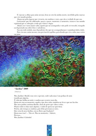 E vejo-me a olhar para mim mesmo, bem no seio da minha mente, incrédulo pelas marcas
que este mundo produz.
    Alegro-me pela riqueza que vivencio, em sombras e cores, que são a verdade do que sou.
    Construção que fui edificando, passo a passo, momento a momento, torna-se um mundo
espiritual que se sobrepõe a tudo que é físico e fugaz.
    Afinal, esse é meu maior valor, aquele que me acompanha e não pode ser trocado, renegado
ou depositado em cofres frios e calculistas.
    Sou um todo isolado, mas dependente dos que me acompanharam e caminham lado a lado.
    Pois viro-me a mim mesmo, sem precisar de espelhos, percebendo que vivo, sofro, mas existo
em mim.




“Jardim” 2009
(100x60 cm)


Meu Jardim é florido com cores especiais, onde cada uma é um pedaço de mim
trazido por alguém.
É vida que brilha na noite e sombra que escurece meu dia.
Quem me traz ao momento, aquilo a que dou valor, também me leva o que me faz dor.
Mas meu jardim continua florido, cheio de gente que vibra e reluz.
Planto todos os dias mais alguém, e cuido de quem me quer bem.
Porém, não renego as sombras, pois delas precisam as cores.
Que seria do meu Jardim, sem as flores que lá planto?
Quem mas traz? ... Não sei. Mas no momento... Saberei.
Por isso...
Meu Jardim é Colorido!




                                             42
 