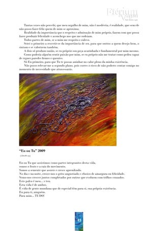 Tantas vezes não percebi, que meu orgulho de mim, não é modéstia, é realidade, que sem ele
não posso fazer feliz quem de mim se aproxima.
    Realidade da importância que o respeito e admiração de mim próprio, fazem com que possa
fazer produzir felicidade e aconchego nos que me rodeiam.
    Todos partes de mim, se a mim me respeito e enlevo.
    Serei o primeiro a revestir-se da importância de ser, para que outros a quem desejo bem, o
sintam e se valorizem também.
    A dois só produzo união, se eu próprio sou peça acarinhada e fundamental por mim mesmo.
    Como poderia alguém sentir paixão por mim, se eu próprio não me tratar como pedra capaz
de erguer paredes firmes e quentes.
    Só Eu primeiro, para que Tu te possas aninhar no calor pleno da minha existência.
    Não posso relevar-me a segundo plano, pois corres o risco de não poderes contar comigo no
momento de necessidade que atravessarás.




“Eu ou Tu” 2009
(120x90 cm)


Eu ou Tu que assistimos como partes integrantes desta vida,
somos o fruto e a raiz do movimento.
Somos a semente que assiste e cresce aprendendo.
No dia e na noite, cresce-nos o grito angustiado e efusivo de amargura ou felicidade.
Vemo-nos crescer juntos completados por outros que evoluem com trilhos cruzados.
Este palco é meu... e teu.
Esta vida é de ambos.
É vida de gente mundana que de especial têm para si, sua própria existência.
Eu para ti, ninguém.
Para mim... TUDO!




                                              43
 