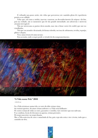 E voltando um pouco atrás, são vidas que percorrem este caminho pleno de experiência
pronta a ser colhida.
    Vidas que, tal como a minha, nascem e morrem, no desconhecimento da origem e do fim,
pois na verdade, são os momentos que de tão grande intensidade, nos absorvem e merecem
atenção irrevogável.
    Não me interessam as pontas desta meada, mas sim o firme correr do cordel, que une en-
cruzilhadas.
    Nós que vou atando e desatando, de forma colorida, em tons de sofrimento, revolta, regozijo,
glória e alegria.
    Vivo, num retrato de mim mesmo.
    Em ascensão, onde o negro perde a virtude do descomprometimento.




“A Vida numa Tela” 2010
(150x90 cm)


Se a Vida retratasse numa tela, as cores do ódio seriam cinza,
da ventura quentes, do amor seriam ardentes e a Vida seria brilhante.
Os ventos seriam de todas as cores, passantes e corridas, tais correntes que nos enlevam.
E as sombras, locais de descanso ou agrura, seriam presentes.
Do negro nasceria e no negro finaria.
Mas a Tela seria rica de cores e manchada de luz, pois cego não seria e rico viveria, tudo que o
caminho me deu.




                                              44
 