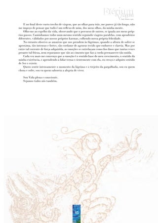 E no final deste curto trecho de visgem, que ao olhar para trás, me parece já tão longo, não
me impeço de pensar que tudo é um reflexo de mim, dos meus olhos, da minha mente.
    Olho-me ao espelho da vida, observando que o percurso de outros, se iguala aos meus próp-
rios passos. Caminhamos todos num mesmo sentido seguindo viagens paralelas, com apeadeiros
diferentes, válidados por nossos próprios karmas, colhendo nossa própria felicidade.
    No entanto observo as amarras que nos prendem às lágrimas, quando a altura de sofrer se
aproxima, tão intensas e fortes, são cordame de agruras tecido que endurece e clareia. Mas por
entre tal corrente de força adquirida, as emoções se entrelaçam como fios finos que tantas vezes
perante tal frieza, nem reparamos que são ao cimento que faz a corda permanecer tão unida.
    Cada vez mais me convenço que a emoção é o sentido base do meu crescimento, o sentido da
minha existência, e aprendendo a lidar terna e cientemente com ela, eu cresço e adquiro sentido
de Ser e existir.
    Quero sentir intensamente o momento da lágrima e o trejeito da gargalhada, sou eu quem
chora e sofre, sou eu quem saboreia a alegria de viver.

   Sou Vida plena e consciente.
   Sejamos todos nós também.




                                              45
 