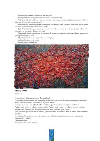Onde registo eu tais valores que me movem?
    Onde guardo memórias que me constroem e fazem viver?
    Onde assimilo o sentido da vida que me corre nas veias e me acalenta nos momentos duros e
frios que devo sentir intensamente?
    Minha mente não chega para caderno de rascunhos, onde rasuro e reescrevo notas apres-
sadas de momentos que dizem tudo e nada.
    Algo de maior envergadura, a que acedo em sonhos e momentos de meditação calma e re-
pousante, se assenhora do meu ser real.
    Tão grande é esse espaço que se o tivesse de retratar numa tela, só uma vida de tempo che-
garia para completa ficar.
    Não são memórias que lá guardo, são emoções,
    sentidos básicos e essenciais
    daquilo que é verdadeiro.




“Alma” 2009
(100x60 cm)


E se pudesses olhar para dentro da tua alma?
E se te descobrisses como um manto de recordações enrugado de tantos momentos passados?
Serias feliz se só felizes fossem essas rugas de tempo?
Contrastes de cor e luz sobre fundos sombrios, que renovam a vontade de continuar.
Nada é mais belo que sobre o amargo visto. Nada é mais terno que sobre o agreste sentido.
Minha Alma é assim, rica de sobressaltos, de tudo o que foi bom e mau.
Feliz de mim que tenho luz e sombra, pois sentida é a vinda da Luz, e aceite a escuridão da
Sombra.
É a força de levantar que nos impulsiona para a frente enquanto a queda nos faz pensar.
Onde errei?... Não!!...
Fá-lo-ei de novo.
Sentirei de Novo com Paixão!




                                             52
 