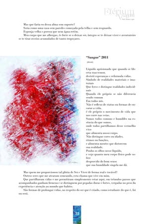 Mas que faria eu dessa alma sem suporte?
    Seria como uma casa sem paredes começada pela telha e sem resguardo.
    Esponja velha e porosa que nem água retém.
    Meu corpo que me albergas, és forte se o deixar ser, íntegro se te deixar viver e aventureiro
se te tirar receios acumulados de tanto tropeçares.




                                                       “Sangue” 2011
                                                        (80x60)


                                                       Líquido aprisionado que quando se lib-
                                                       erta traz temor,
                                                       destrói esperanças e reformula vidas.
                                                       Símbolo de realidades materiais e ima-
                                                       teriais
                                                       Que ferve e distingue realidades individ-
                                                       uais
                                                       Quando ele próprio se não diferencia
                                                       sendo comum
                                                       Em todos nós.
                                                       Não é reflexo de status ou formas de en-
                                                       carar a vida,
                                                       é ele próprio o movimento de vida que
                                                       nos corre nas veias.
                                                       Somos todos comuns e humildes na es-
                                                       sência do que somos,
                                                       onde todos partilhamos desse vermelho
                                                       vivo
                                                       que alimenta nosso corpo.
                                                       Não distingue cores ou idades,
                                                       ritmos ou funções,
                                                       e alimenta mentes que distorcem
                                                       sua realidade.
                                                       Ponho os olhos nesse líquido,
                                                       e vejo quanto meu corpo físico pode so-
                                                       frer
                                                       desprovido do bom senso
                                                       que sua humildade singela me dá.

    Mas quem me proporcionou tal glória de Ser e Viver de forma real e tocável?
    Outros seres que me atearam semeando, esta chama que vive em mim.
    Que partilharam vidas e me permitiram simplesmente estar aqui, em trémulos passos que
acompanhados ganham firmeza e se distinguem por pegadas duras e fortes, vergadas no peso da
experiência e atenção ao mundo que habito.
    São formas de prolongar vidas, no respeito do ser que é criado, como estudante do que é, foi
ou será.




                                              53
 