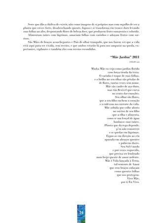 Seres que dão a dádiva de existir, não como imagens de si próprios mas com orgulho de ver a
planta que cresce forte, desabrochando quente, fogosa e se transforma em tronco duro levando
suas folhas ao alto, despontando flores de beleza doce, que produzem fruto sumarento e colorido.
    Alimentam raízes com lágrimas, amaciam folhas com carinhos e adoçam frutos com sor-
risos.
    São Mães de braços aconchegantes e Pais de olhar tranquilo, que nos fazem ver que a vida
está aqui para ser vivida, sem receios, e que ambos estarão lá para nos amparar na queda, ex-
pectantes, vigilantes e também eles com receios escondidos.

                                                                         “Mãe Jardim” 2011
                                                                                          (100x80 cm)


                                                        Minha Mãe eu vejo como jardim florido
                                                                       com força tirada da terra.
                                                              O carinho é toque de suas folhas,
                                                          e o brilho no seu olhar são pétalas de
                                                              de flores, tantas vezes sem nome.
                                                                     Mãe são caules de aço duro,
                                                                      mas tão flexível que curva
                                                                           no vento das emoções.
                                                                              Seu olhar são flores,
                                                               que a seu filho enchem o coração
                                                               e o enlevam na corrente da vida.
                                                                   Mãe sofrida que colhe alento
                                                                            no sorriso de seu filho
                                                                           que a olha e alimenta,
                                                                      como se um lençol de água
                                                                            banhasse suas raízes.
                                                                   Planta que da rega depende,
                                                                               p’ra não esmorecer
                                                                        e se quedar em lágrimas.
                                                                     Ergue-se em direção ao céu
                                                                    aparada em abraços quentes
                                                                                  e palavras doces.
                                                                                    Seu Sol é mudo
                                                                           e por vezes esquecido,
                                                                        que precisa ser lembrado
                                                            num beijo quente de amor ardente.
                                                                    Mãe é Vida lançada à Terra,
                                                                             tal semente de Amor
                                                                        que seus braços enlaçam
                                                                             como quentes folhas
                                                                               que nos protegem.
                                                                                         Vivo Mãe,
                                                                                    por ti Eu Vivo.




                                              54
 