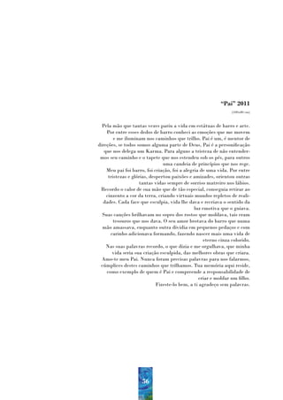 “Pai” 2011
                                                                (100x80 cm)



  Pela mão que tantas vezes pariu a vida em estátuas de barro e arte.
    Por entre esses dedos de barro conheci as emoções que me movem
        e me iluminam nos caminhos que trilho. Pai é um, é mentor de
direções, se todos somos alguma parte de Deus, Pai é a personificação
   que nos delega um Karma. Para alguns a tristeza de não entender-
 mos seu caminho e o tapete que nos estendeu sob os pés, para outros
                                uma candeia de princípios que nos rege.
    Meu pai foi barro, foi criação, foi a alegria de uma vida. Por entre
     tristezas e glórias, despertou paixões e amizades, orientou outras
                     tantas vidas sempre de sorriso matreiro nos lábios.
 Recordo o calor de sua mão que de tão especial, conseguia retirar ao
    cinzento a cor da terra, criando virtuais mundos repletos de reali-
  dades. Cada face que esculpia, vida lhe dava e recriava o sentido da
                                               luz emotiva que o guiava.
  Suas canções brilhavam no sopro dos rostos que moldava, tais eram
        tesouros que nos dava. O seu amor brotava do barro que numa
  mão amassava, enquanto outra dividia em pequenos pedaços e com
      carinho adicionava formando, fazendo nascer mais uma vida de
                                                   eterno cinza colorido.
    Nas suas palavras recordo, o que dizia e me orgulhava, que minha
       vida seria sua criação esculpida, das melhores obras que criara.
  Amo-te meu Pai. Nunca foram precisas palavras para nos falarmos,
 cúmplices destes caminhos que trilhamos. Tua memória aqui reside,
    como exemplo de quem é Pai e compreende a responsabilidade de
                                                 criar e moldar um filho.
                             Fizeste-lo bem, a ti agradeço sem palavras.




                     56
 