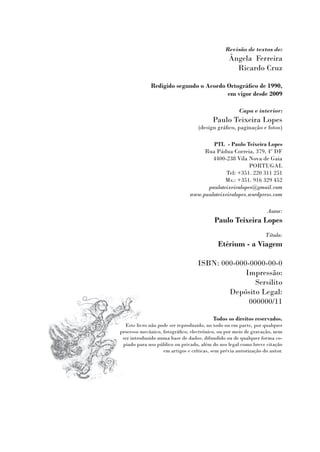 Revisão de textos de:
                                                 Ângela Ferreira
                                                   Ricardo Cruz

              Redigido segundo o Acordo Ortográfico de 1990,
                                        em vigor desde 2009

                                                      Capa e interior:
                                          Paulo Teixeira Lopes
                                   (design gráfico, paginação e fotos)

                                       PTL - Paulo Teixeira Lopes
                                    Rua Pádua Correia, 379, 4º DF
                                       4400-238 Vila Nova de Gaia
                                                      PORTUGAL
                                             Tel: +351. 220 311 251
                                            Mv.: +351. 916 329 452
                                     pauloteixeiralopes@gmail.com
                               www.pauloteixeiralopes.wordpress.com

                                                                  Autor:
                                           Paulo Teixeira Lopes
                                                                  Título:
                                            Etérium - a Viagem

                                   ISBN: 000-000-0000-00-0
                                                Impressão:
                                                   Sersilito
                                           Depósito Legal:
                                                 000000/11

                                          Todos os direitos reservados.
  Este livro não pode ser reproduzido, no todo ou em parte, por qualquer
processo mecânico, fotográfico, electrónico, ou por meio de gravação, nem
 ser introduzido numa base de dados, difundido ou de qualquer forma co-
 piado para uso público ou privado, além do uso legal como breve citação
                   em artigos e críticas, sem prévia autorização do autor.
 