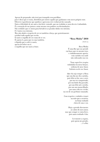 Apesar de preparado, não terei paz tranquila sem partilhar,
pois é disso que se trata, distribuir por outros aquilo que ganhamos com nosso próprio suor.
Oferecer experiências que ajudem e apressem este evoluir já tão cansado.
Sinto a felicidade de me unir a tão forte vontade, que me realinha se meu desvio é infundado.
É a sensação de me juntar a mim mesmo sem pudores ou dissimulações.
São verdades que se unem para fortalecer as pisadas dadas em sintonia.
E é tanta essa sintonia.
Mas não abafo o respeito de ser eu também a força, que gratuitamente
retribui tudo aquilo que recebe.
É tanto o orgulho de ser como de te ver.
És quem és, para que eu seja também,
                                                                        “Rosa Minha” 2010
o líquido que a sede te mata,                                                           (20x60 cm)

apesar de beber em ti
o orgulho que me mata a fome.                                                       Rosa Minha
                                                                      É uma flor que me prende
                                                                   em laços que eu mesmo teço,
                                                                      e cuidadosamente aperto,
                                                                          com carinho seu caule
                                                                         não sufocando sua cor.

                                                                         Num sopro leve respira
                                                                      embalada em meus braços,
                                                                          sedenta de meu Amor.
                                                                        Sedento eu de seu Amor.

                                                                     Que ela seja sempre a Rosa
                                                                    que um dia me deu carinho,
                                                                     pois feliz eu fui, sou e serei,
                                                                        por me ter conquistado,
                                                                      por um lindo dia passado,
                                                                       por um feliz mês corrido,
                                                                       por um ano maravilhado,
                                                                        por uma vida ter vivido,
                                                                na cor de seu perfume emanado.

                                                                 Com respeito e cuidado a tomei
                                                                         na mão que a acaricia,
                                                                               no beijo roubado
                                                                             cheio de som e cor.

                                                                      Hoje a prendo docemente
                                                                         ao sabor do meu amor,
                                                                   mas que sempre se sinta livre,
                                                                       pois amor roubado é dor.

                                                                            Levemente a seguro,
                                                                           pois quem me prende,
                                                                                      …é a flor.
 