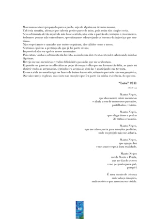 Mas nunca estarei preparado para a perda, seja de alguém ou de mim mesmo.
Tal seria mentira, afirmar que saberia perder parte de mim, pois assim tão simples seria.
Se o sofrimento de tão repetido não fosse sentido, não seria o padrão de evolução e crescimento.
Sofremos porque não entendemos, questionamos esbracejando a loucura da injustiça que sen-
timos.
Não respeitamos o caminho que outros seguiram, tão válidos como o nosso.
Sentimos egoístas a pertença do que já foi parte de nós.
Impossível não ser egoísta nesses momentos.
Pois então, venha o sofrimento da derrota, assimilo sua dor e tento entender saboreando minhas
lágrimas.
Revejo-me nas memórias e realizo felicidades passadas que me acalentam.
E guardo em gavetas envelhecidas as peças de roupa velha que me fizeram tão feliz, as quais eu
abrirei vendo-as arrumadas, sentindo seu aroma ao abri-las e acariciando sua ternura.
E com a vida arrumada sigo em frente de ânimo levantado, sabendo que tudo teve um propósito,
Que não careço explicar, mas sinto nas emoções que fez parte da minha existência, do que sou.

                                                                                “Luto” 2011
                                                                                        (70x70 cm)


                                                                                  Manto Negro,
                                                               que docemente cobre memórias
                                                          e abafa a cor de momentos passados,
                                                                           partilhados, vividos.

                                                                                  Manto Negro,
                                                                       que afaga dores e perdas
                                                                            de trilhos cruzados.

                                                                               Manto Negro,
                                                    que me abres porta para emoções perdidas,
                                                              onde eu próprio não me achava.

                                                                                 Manto Negro,
                                                                                que apagas luz
                                                             e me trazes cego à dura realidade.

                                                                                  Manto Negro
                                                                          cor de Morte e Perda,
                                                                           que me faz do avesso
                                                                       e me pergunta para quê,
                                                                                       porquê?

                                                                      É meu manto de tristeza
                                                                          onde adoço emoções,
                                                          onde revivo o que mereceu ser vivido.




                                              60
 