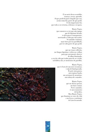 E no meio desta escuridão,
                       renasço, cresço, aprendo.
          O que perdi foi parte daquilo que sou,
            assim como fui, parte do que perdi.
                           E tão importante fui,
     que toda a cor retorna, reforma e revigora.

                                  Manto Negro,
            que esmoreces a cor que não apaga,
                        que de lágrimas lavado,
                   te desvaneces transparente,
             mostrando a Vida que não acaba.
                           O caminho continua,
                  mais forte por ter partilhado,
                por ter sido parte do que perdi.

                                   Manto Negro,
                          que me trazes reflexão,
         me limpas lágrimas e refrescas o olhar,
                   para que novamente observe
                             de olhar iluminado,
     a cor da vida que tenho para de ser vivida,
       tal dádiva são, os momentos de partilha.

                                 Manto Negro,
             que és Luto de um novo recomeço,
                         e não de final passado.
                            És pois uma pausa,
                             um respirar fundo,
                     um arrumar de memórias,
                       um reforço de vontades.

                                  Manto Negro,
                          que me deixas pensar,
                                me fazes rumar.
                                Neste caminho,
                               és meu momento
                                     de lucidez,
                            Meu Manto Negro,
                  que iluminas as cores da vida
                         e me levas a continuar,
                            de Luto levantado.




62
 