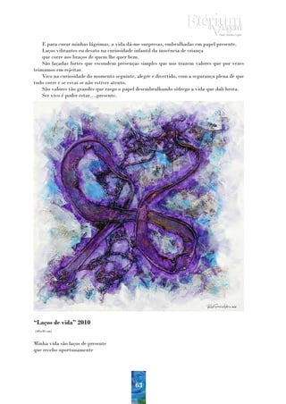 E para curar minhas lágrimas, a vida dá-me surpresas, embrulhadas em papel presente.
    Laços vibrantes eu desato na curiosidade infantil da inocência de criança
    que corre aos braços de quem lhe quer bem.
    São laçadas fortes que escondem presenças simples que nos trazem valores que por vezes
teimamos em rejeitar.
    Vivo na curiosidade do momento seguinte, alegre e divertido, com a segurança plena de que
tudo corre e se esvai se não estiver atento.
    São valores tão grandes que rasgo o papel desembrulhando sôfrego a vida que dali brota.
    Ser vivo é poder estar….presente.




“Laços de vida” 2010
(40x40 cm)


Minha vida são laços de presente
que recebo oportunamente




                                            63
 